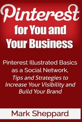Pinterest for You and Your Business: Illustrated Basics of Pinterest as a Social Network, Tips and Strategies to Increase Your Visibility and Build Yo by Sheppard, Mark