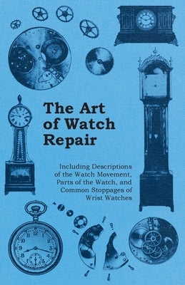 The Art of Watch Repair - Including Descriptions of the Watch Movement, Parts of the Watch, and Common Stoppages of Wrist Watches by Anon