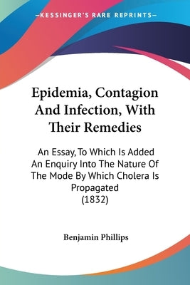 Epidemia, Contagion And Infection, With Their Remedies: An Essay, To Which Is Added An Enquiry Into The Nature Of The Mode By Which Cholera Is Propaga by Phillips, Benjamin