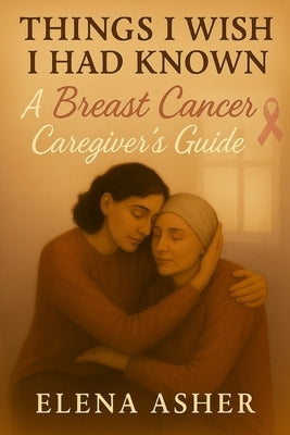 Things I Wish I Had Known: A Breast Cancer Caregiver's Guide by Asher, Elena