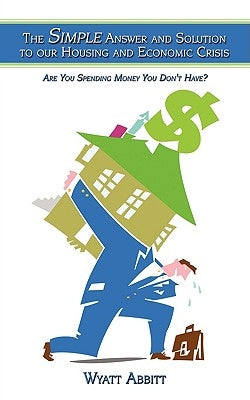 The Simple Answer and Solution to our Housing and Economic Crisis: Are You Spending Money You Don't Have? by Abbitt, Wyatt