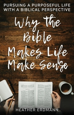 Why the Bible Makes Life Make Sense: Pursuing a Purposeful Life with a Biblical Perspective by Erdmann, Heather