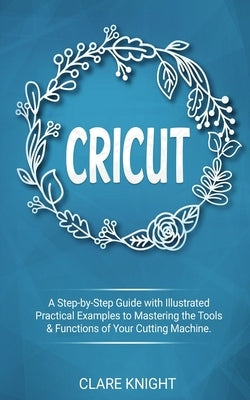 Cricut: A Step-by-Step Guide with Illustrated Practical Examples to Mastering the Tools & Functions of Your Cutting Machine by Knight, Clare