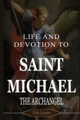 Life and Devotion to Saint Michael the Archangel: 9 Days of Powerful Prayers for Protection, Strength, and Victory Over Spiritual Battles by Lorenzo, Elide