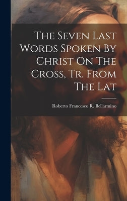 The Seven Last Words Spoken By Christ On The Cross, Tr. From The Lat by Roberto Francesco R. Bellarmino (St