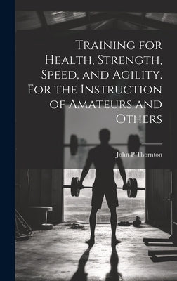 Training for Health, Strength, Speed, and Agility. For the Instruction of Amateurs and Others by Thornton, John P.