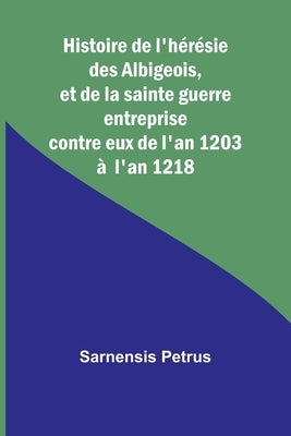 Histoire de l'hérésie des Albigeois, et de la sainte guerre entreprise contre eux de l'an 1203 à l'an 1218 by Petrus, Sarnensis