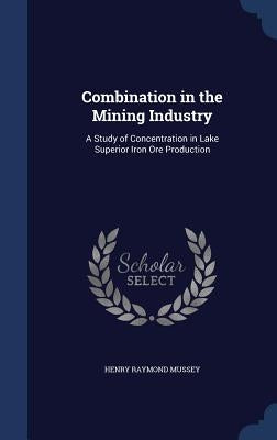 Combination in the Mining Industry: A Study of Concentration in Lake Superior Iron Ore Production by Mussey, Henry Raymond