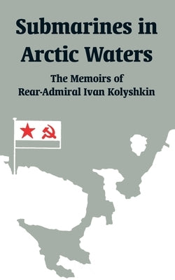 Submarines in Arctic Waters: The Memoirs of Rear-Admiral Ivan Kolyshkin by Kolyshkin, Ivan