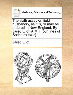 The sixth essay on field-husbandry, as it is, or may be ordered in New-England. By Jared Eliot, A.M. [Four lines of Scripture texts]. by Eliot, Jared