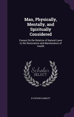 Man, Physically, Mentally, and Spiritually Considered: Essays On the Relation of Natural Laws to the Restoration and Maintenance of Health by Garratt, B. Copson