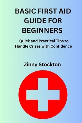 Basic First Aid Guide for Beginners: Quick and Practical Tips to Handle Crises with Confidence by Stockton, Zinny