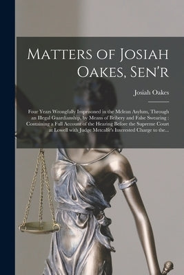 Matters of Josiah Oakes, Sen'r: Four Years Wrongfully Imprisoned in the Mclean Asylum, Through an Illegal Guardianship, by Means of Bribery and False by Oakes, Josiah