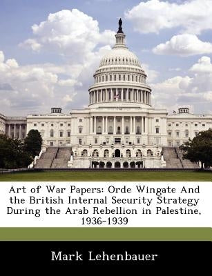 Art of War Papers: Orde Wingate and the British Internal Security Strategy During the Arab Rebellion in Palestine, 1936-1939 by Lehenbauer, Mark