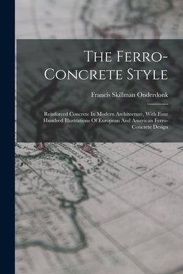 The Ferro-concrete Style: Reinforced Concrete In Modern Architecture, With Four Hundred Illustrations Of European And American Ferro-concrete Design by Onderdonk, Francis Skillman