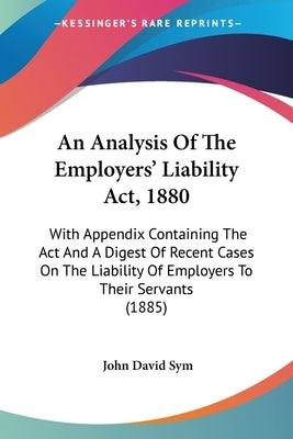 An Analysis Of The Employers' Liability Act, 1880: With Appendix Containing The Act And A Digest Of Recent Cases On The Liability Of Employers To Thei by Sym, John David