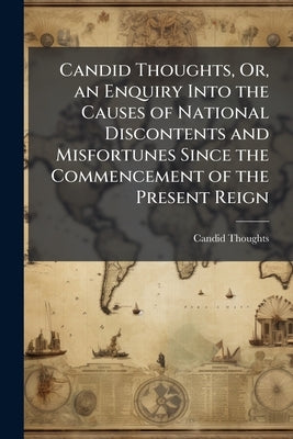 Candid Thoughts, Or, an Enquiry Into the Causes of National Discontents and Misfortunes Since the Commencement of the Present Reign by Thoughts, Candid