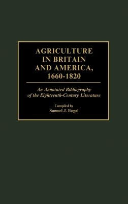 Agriculture in Britain and America, 1660-1820: An Annotated Bibliography of the Eighteenth-Century Literature by Rogal, Samuel