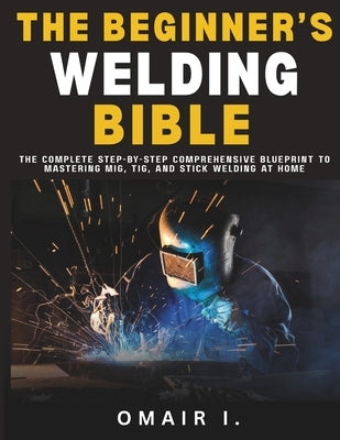 The Beginner's Welding Bible: The Complete Step-by-Step Comprehensive Blueprint to Mastering MIG, TIG, and Stick Welding at Home by I, Omair