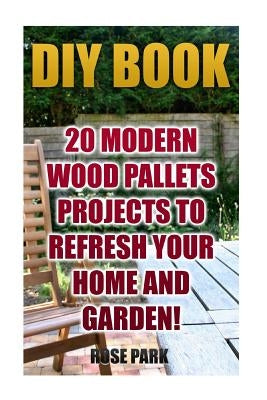 DIY Book: 20 Modern Wood Pallets Projects To Refresh Your Home And Garden! by Park, Rose
