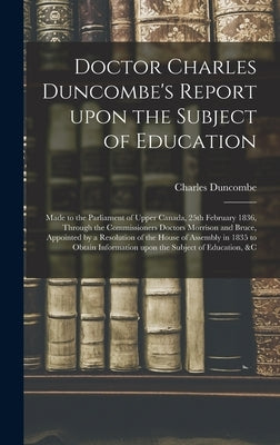Doctor Charles Duncombe's Report Upon the Subject of Education [microform]: Made to the Parliament of Upper Canada, 25th February 1836, Through the Co by Duncombe, Charles 1792-1875