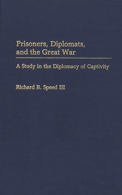 Prisoners, Diplomats, and the Great War: A Study in the Diplomacy of Captivity by Speed, Richard