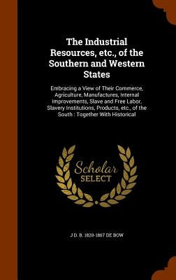 The Industrial Resources, etc., of the Southern and Western States: Embracing a View of Their Commerce, Agriculture, Manufactures, Internal Improvemen by De Bow, J. D. B. 1820-1867