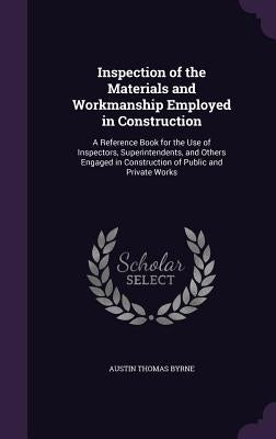 Inspection of the Materials and Workmanship Employed in Construction: A Reference Book for the Use of Inspectors, Superintendents, and Others Engaged by Byrne, Austin Thomas