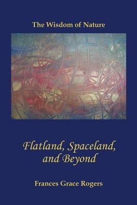 Flatland, Spaceland, and Beyond: The Wisdom of Nature by Rogers, Frances Grace