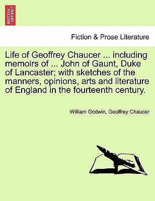 Life of Geoffrey Chaucer ... including memoirs of ... John of Gaunt, Duke of Lancaster; with sketches of the manners, opinions, arts and literature of by Godwin, William
