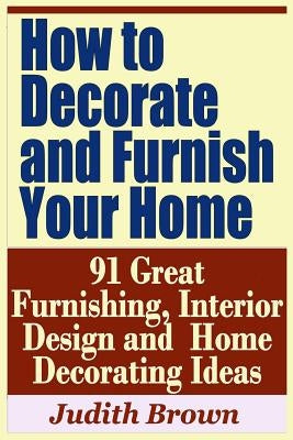 How to Decorate and Furnish Your Home - 91 Great Furnishing, Interior Design and Home Decorating Ideas by Brown, Judith