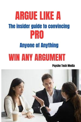Argue Like a Pro & Win Any Arguement: The Insider Guide to Convincing Anyone of Anything by Media, Psyche Tech