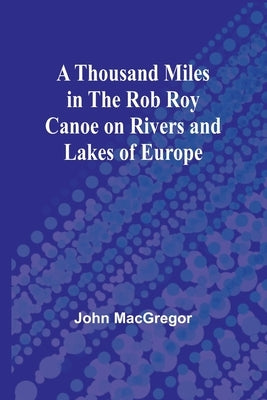 A Thousand Miles in the Rob Roy Canoe on Rivers and Lakes of Europe by MacGregor, John