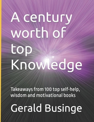A century worth of top Knowledge: Takeaways from 100 top self-help, wisdom and motivational books by Businge, Gerald