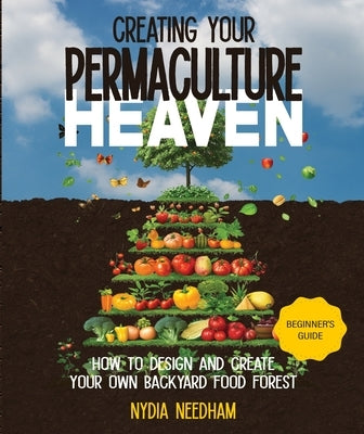 Creating your Permaculture Heaven: Design and Principles for Creating Your Own Backyard Food Forest by Needham, Nydia