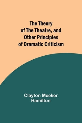 The Theory of the Theatre, and Other Principles of Dramatic Criticism by Hamilton, Clayton Meeker
