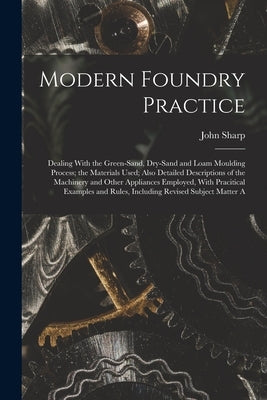 Modern Foundry Practice: Dealing With the Green-Sand, Dry-Sand and Loam Moulding Process; the Materials Used; Also Detailed Descriptions of the by Sharp, John