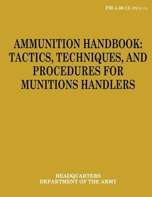 Ammunition Handbook: Tactics, Techniques, and Procedures for Munitions Handlers (FM 4-30.13) by Army, Department Of the