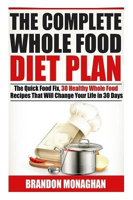 The Complete Whole Food Diet Plan: The Quick Food Fix, 30 Healthy Whole Food Recipes that Will Change Your Life in 30 Days by Monaghan, Brandon