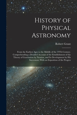History of Physical Astronomy: From the Earliest Ages to the Middle of the 19Th Century. Comprehending a Detailed Account of the Establishment of the by Grant, Robert