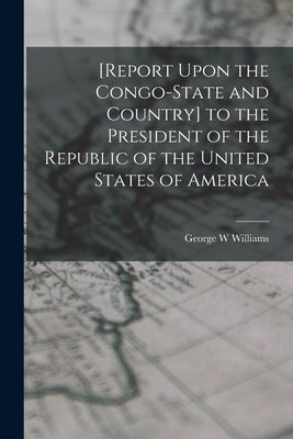 [Report Upon the Congo-State and Country] to the President of the Republic of the United States of America by Williams, George W.