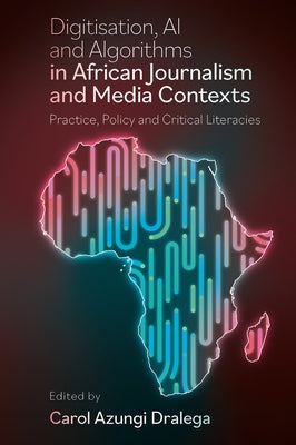Digitisation, AI and Algorithms in African Journalism and Media Contexts: Practice, Policy and Critical Literacies by Dralega, Carol Azungi