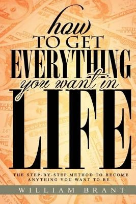 How to Get Everything You Want in Life: The Step By Step Method To Becoming Anything You Want To Be by Brant III, William P.
