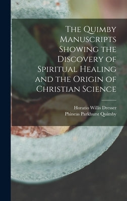 The Quimby Manuscripts Showing the Discovery of Spiritual Healing and the Origin of Christian Science by Dresser, Horatio Willis