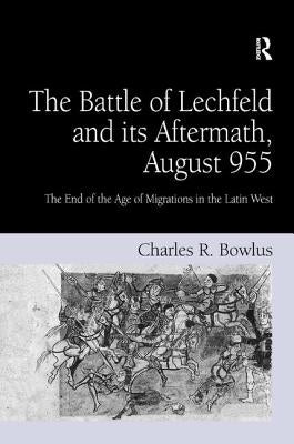 The Battle of Lechfeld and its Aftermath, August 955: The End of the Age of Migrations in the Latin West by Bowlus, Charles R.