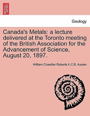 Canada's Metals: A Lecture Delivered at the Toronto Meeting of the British Association for the Advancement of Science, August 20, 1897. by Austen, William Chandler Roberts K. C. B