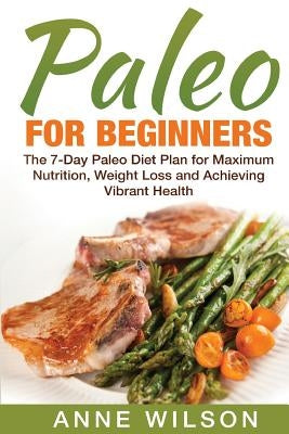 Paleo for Beginners: The 7-Day Paleo Diet Plan for Maximum Nutrition, Weight Loss and Achieving Vibrant Health by Wilson, Anne