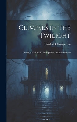 Glimpses in the Twilight: Notes, Records and Examples of the Supernatural by Lee, Frederick George