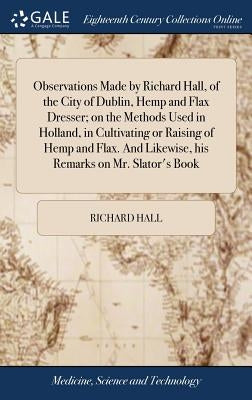 Observations Made by Richard Hall, of the City of Dublin, Hemp and Flax Dresser; on the Methods Used in Holland, in Cultivating or Raising of Hemp and by Hall, Richard