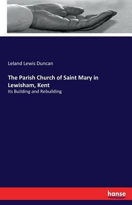 The Parish Church of Saint Mary in Lewisham, Kent: Its Building and Rebuilding by Duncan, Leland Lewis